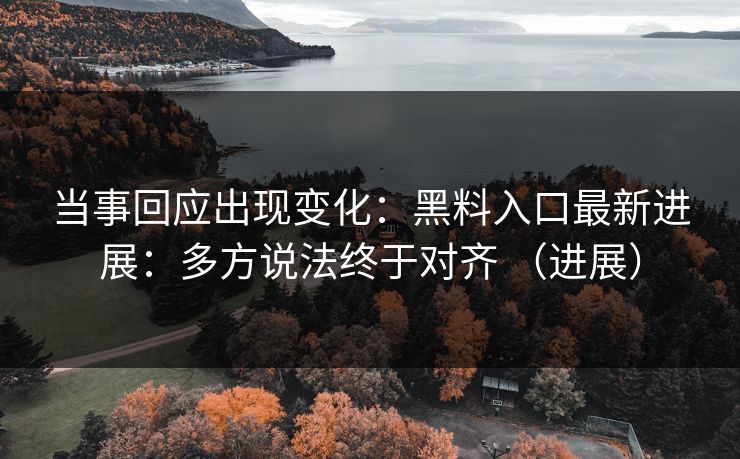 当事回应出现变化：黑料入口最新进展：多方说法终于对齐 （进展）