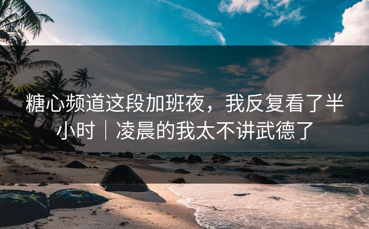 糖心频道这段加班夜，我反复看了半小时｜凌晨的我太不讲武德了