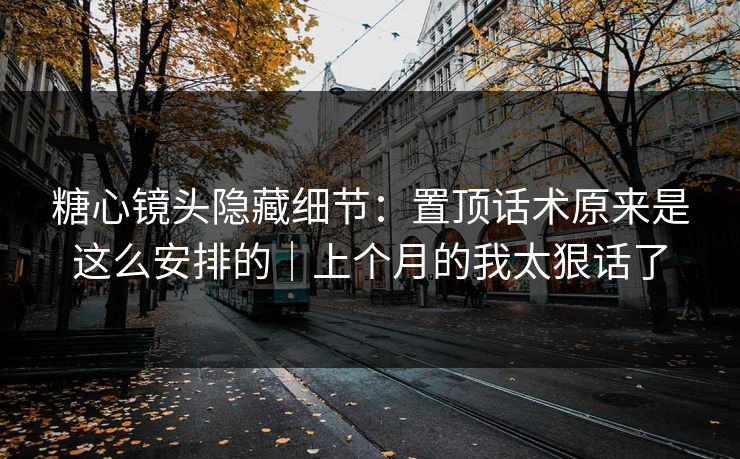 糖心镜头隐藏细节：置顶话术原来是这么安排的｜上个月的我太狠话了