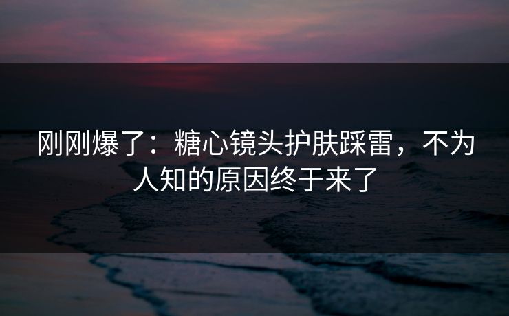 刚刚爆了：糖心镜头护肤踩雷，不为人知的原因终于来了