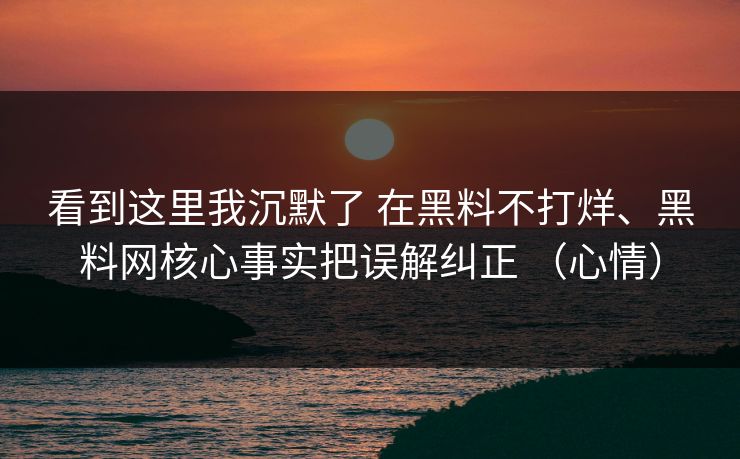 看到这里我沉默了 在黑料不打烊、黑料网核心事实把误解纠正 （心情）