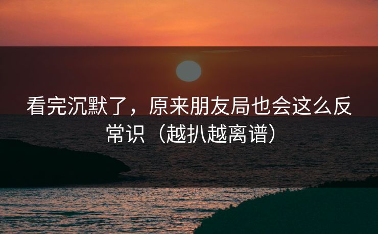 看完沉默了，原来朋友局也会这么反常识（越扒越离谱）