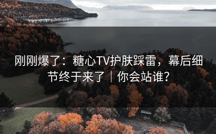 刚刚爆了：糖心TV护肤踩雷，幕后细节终于来了｜你会站谁？