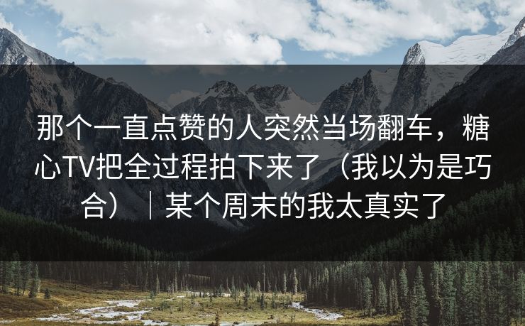 那个一直点赞的人突然当场翻车，糖心TV把全过程拍下来了（我以为是巧合）｜某个周末的我太真实了