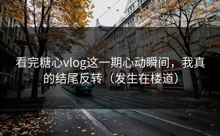 看完糖心vlog这一期心动瞬间，我真的结尾反转（发生在楼道）