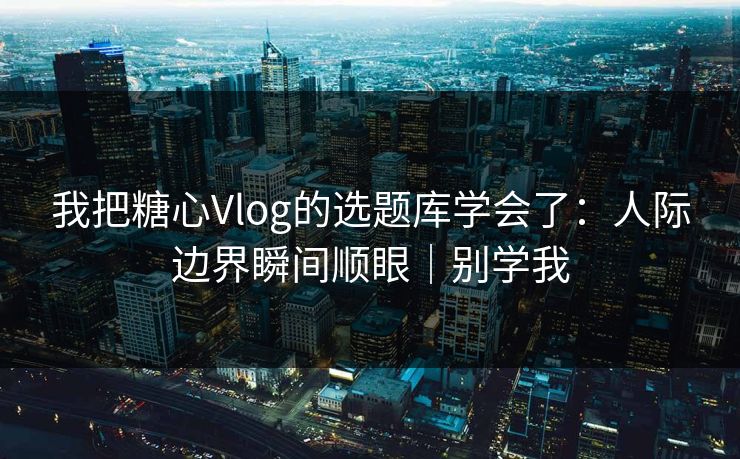 我把糖心Vlog的选题库学会了：人际边界瞬间顺眼｜别学我