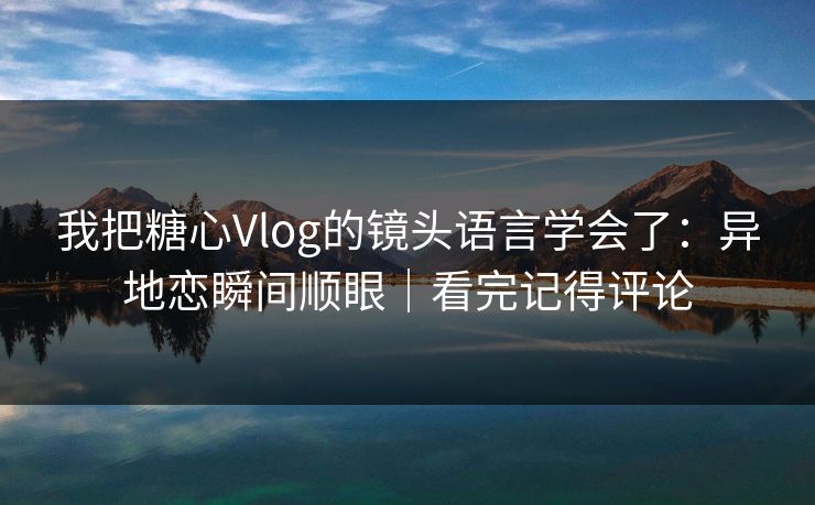 我把糖心Vlog的镜头语言学会了：异地恋瞬间顺眼｜看完记得评论