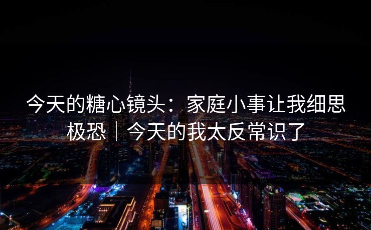 今天的糖心镜头：家庭小事让我细思极恐｜今天的我太反常识了