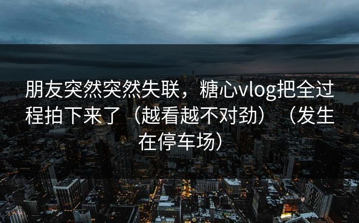 朋友突然突然失联，糖心vlog把全过程拍下来了（越看越不对劲）（发生在停车场）