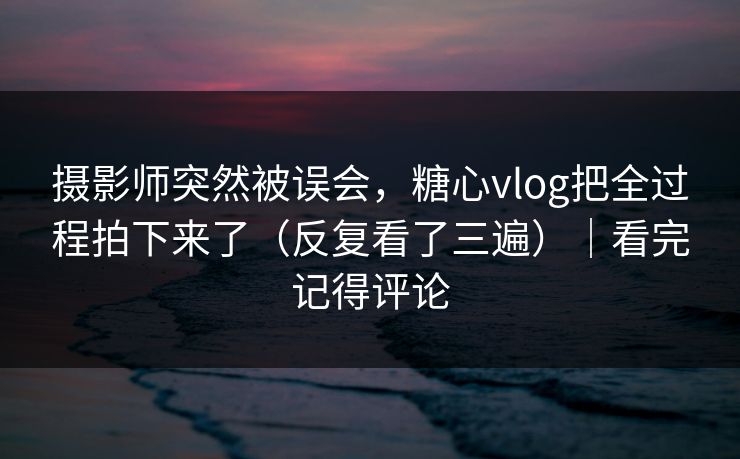 摄影师突然被误会，糖心vlog把全过程拍下来了（反复看了三遍）｜看完记得评论
