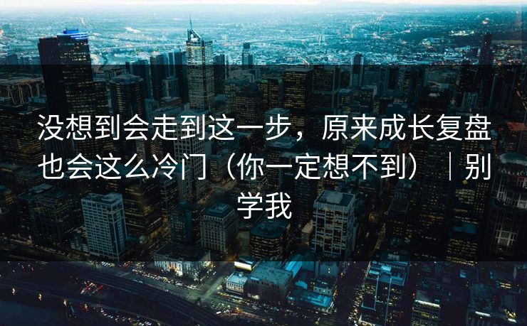没想到会走到这一步，原来成长复盘也会这么冷门（你一定想不到）｜别学我