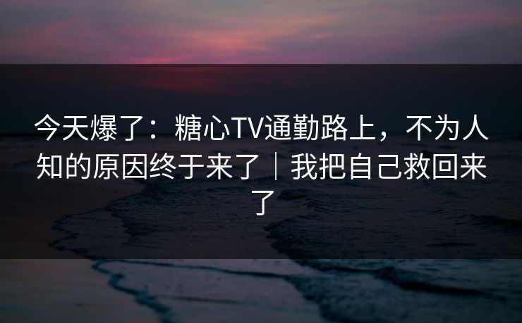 今天爆了：糖心TV通勤路上，不为人知的原因终于来了｜我把自己救回来了