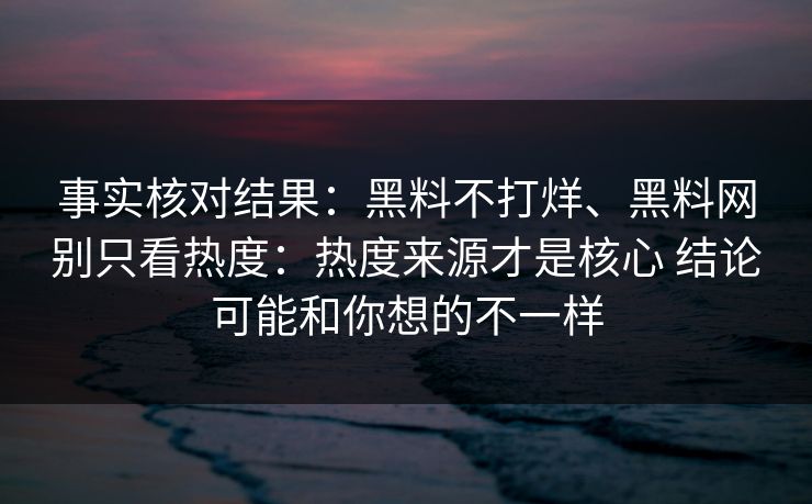 事实核对结果：黑料不打烊、黑料网别只看热度：热度来源才是核心 结论可能和你想的不一样