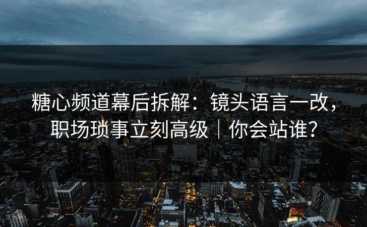 糖心频道幕后拆解：镜头语言一改，职场琐事立刻高级｜你会站谁？