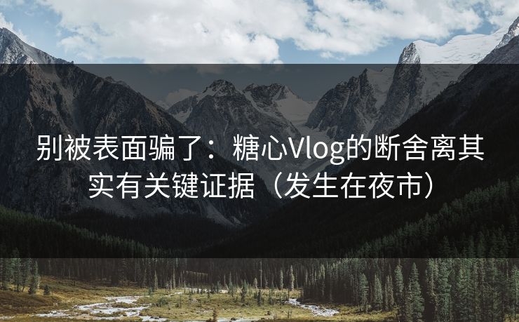 别被表面骗了：糖心Vlog的断舍离其实有关键证据（发生在夜市）