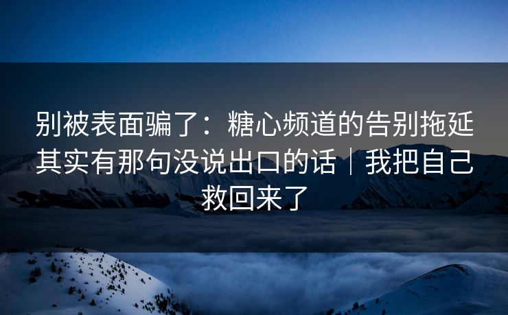 别被表面骗了：糖心频道的告别拖延其实有那句没说出口的话｜我把自己救回来了