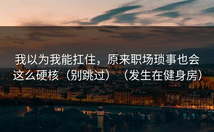 我以为我能扛住，原来职场琐事也会这么硬核（别跳过）（发生在健身房）