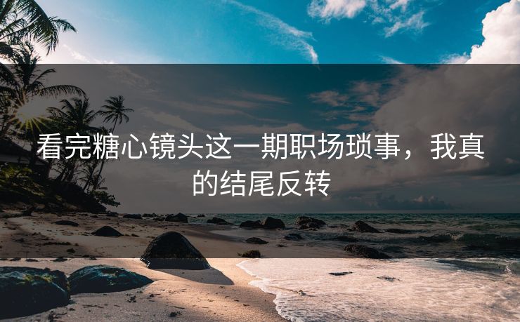看完糖心镜头这一期职场琐事，我真的结尾反转