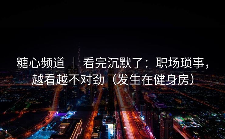 糖心频道 ｜ 看完沉默了：职场琐事，越看越不对劲（发生在健身房）