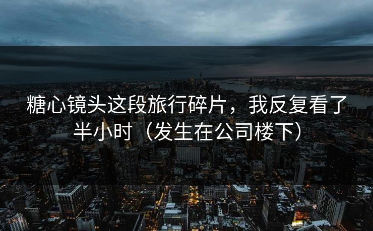 糖心镜头这段旅行碎片，我反复看了半小时（发生在公司楼下）