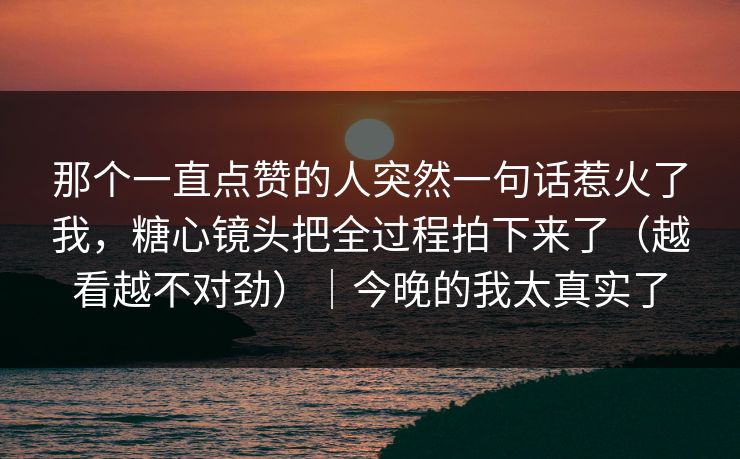 那个一直点赞的人突然一句话惹火了我，糖心镜头把全过程拍下来了（越看越不对劲）｜今晚的我太真实了