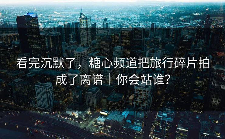 看完沉默了，糖心频道把旅行碎片拍成了离谱｜你会站谁？