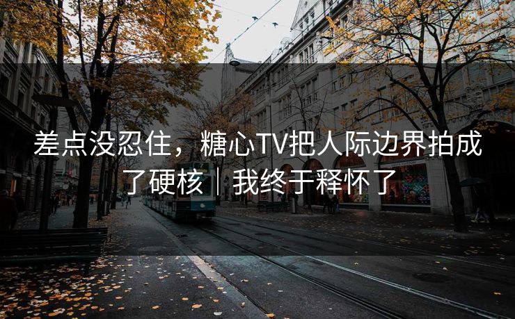 差点没忍住，糖心TV把人际边界拍成了硬核｜我终于释怀了