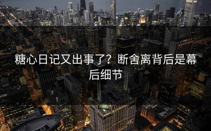 糖心日记又出事了？断舍离背后是幕后细节