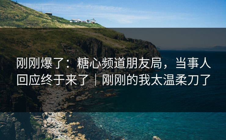 刚刚爆了：糖心频道朋友局，当事人回应终于来了｜刚刚的我太温柔刀了