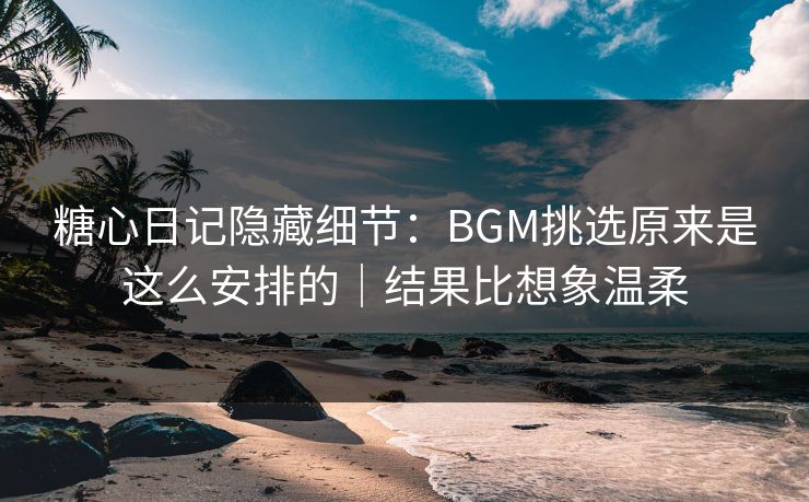 糖心日记隐藏细节：BGM挑选原来是这么安排的｜结果比想象温柔