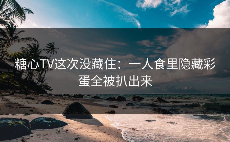 糖心TV这次没藏住：一人食里隐藏彩蛋全被扒出来