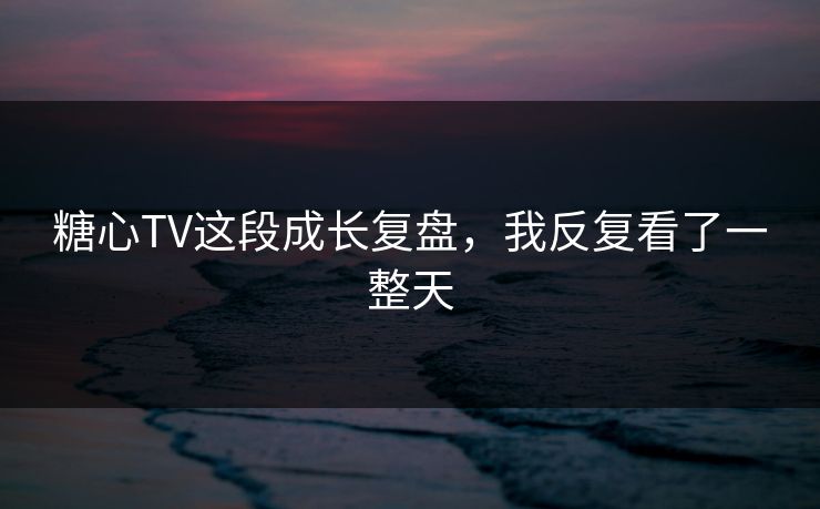 糖心TV这段成长复盘，我反复看了一整天