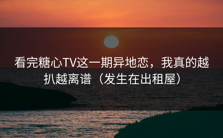 看完糖心TV这一期异地恋，我真的越扒越离谱（发生在出租屋）