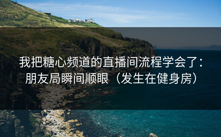 我把糖心频道的直播间流程学会了：朋友局瞬间顺眼（发生在健身房）