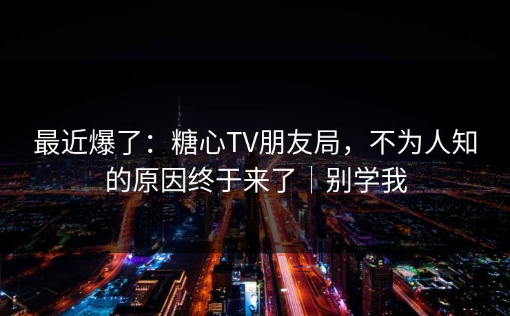 最近爆了：糖心TV朋友局，不为人知的原因终于来了｜别学我