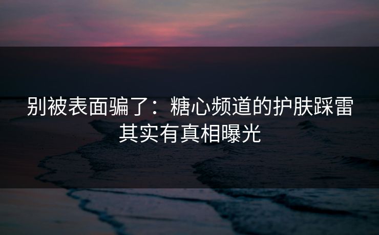 别被表面骗了：糖心频道的护肤踩雷其实有真相曝光