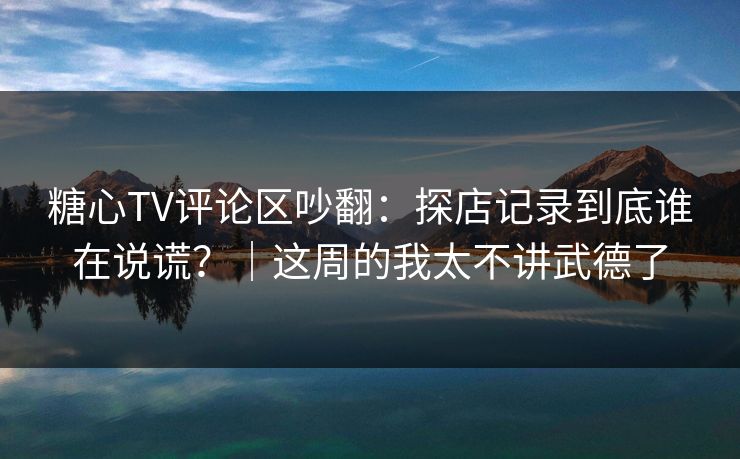 糖心TV评论区吵翻：探店记录到底谁在说谎？｜这周的我太不讲武德了