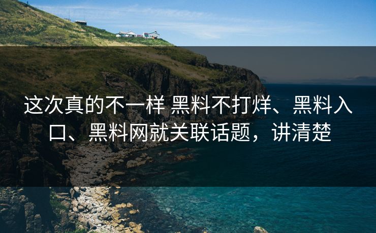 这次真的不一样 黑料不打烊、黑料入口、黑料网就关联话题，讲清楚
