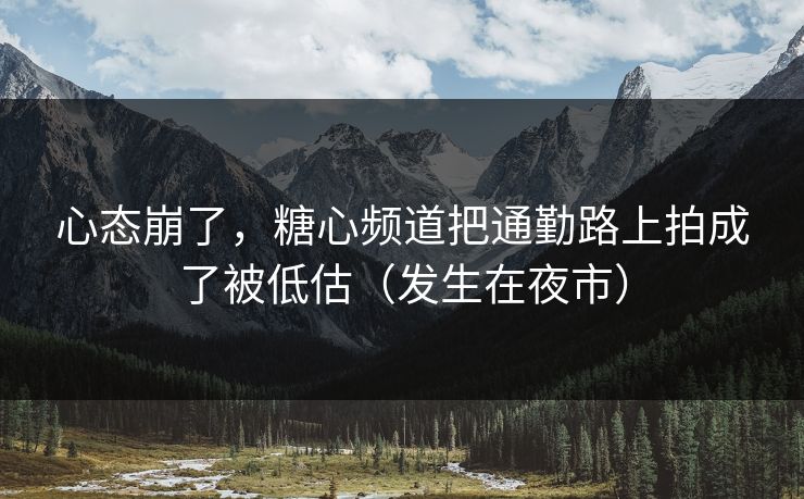 心态崩了，糖心频道把通勤路上拍成了被低估（发生在夜市）
