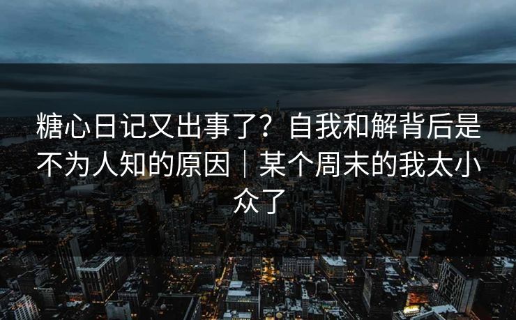 糖心日记又出事了？自我和解背后是不为人知的原因｜某个周末的我太小众了