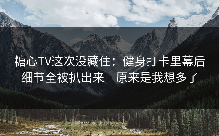 糖心TV这次没藏住：健身打卡里幕后细节全被扒出来｜原来是我想多了