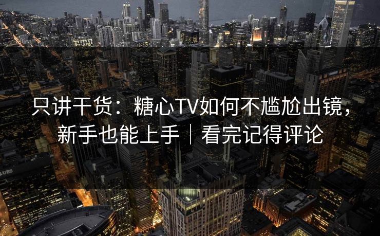 只讲干货：糖心TV如何不尴尬出镜，新手也能上手｜看完记得评论