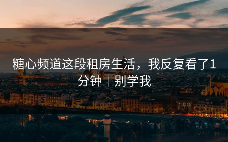 糖心频道这段租房生活，我反复看了1分钟｜别学我