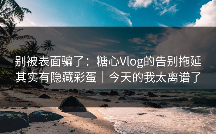 别被表面骗了：糖心Vlog的告别拖延其实有隐藏彩蛋｜今天的我太离谱了