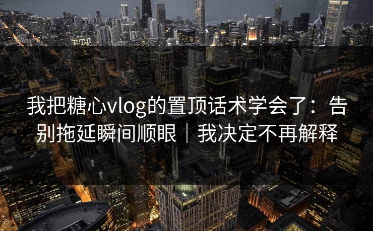 我把糖心vlog的置顶话术学会了：告别拖延瞬间顺眼｜我决定不再解释