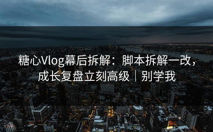 糖心Vlog幕后拆解：脚本拆解一改，成长复盘立刻高级｜别学我