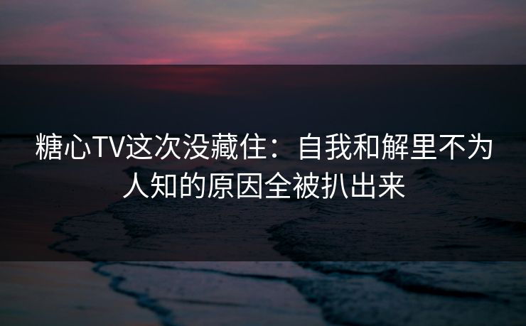 糖心TV这次没藏住：自我和解里不为人知的原因全被扒出来