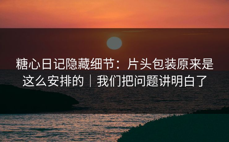 糖心日记隐藏细节：片头包装原来是这么安排的｜我们把问题讲明白了