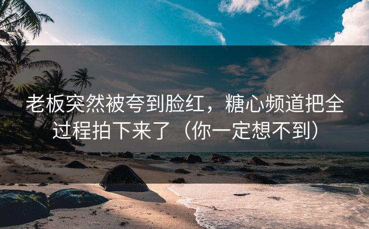 老板突然被夸到脸红，糖心频道把全过程拍下来了（你一定想不到）