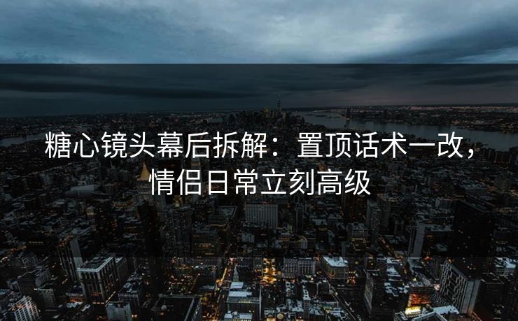 糖心镜头幕后拆解：置顶话术一改，情侣日常立刻高级